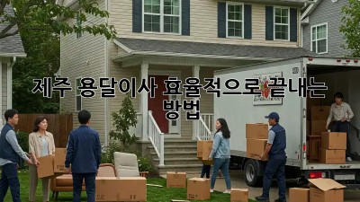 제주 용달이사, 효율적으로 끝내는 방법!